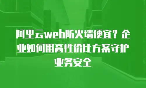 阿里云web防火墙便宜？企业如何用高性价比方案守护业务安全