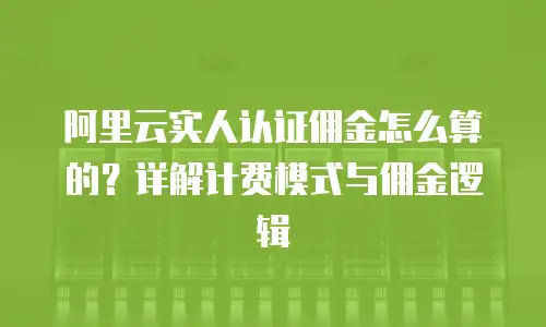 阿里云实人认证佣金怎么算的？详解计费模式与佣金逻辑
