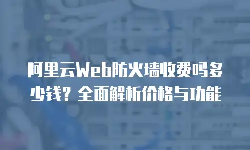 阿里云Web防火墙收费吗多少钱？全面解析价格与功能
