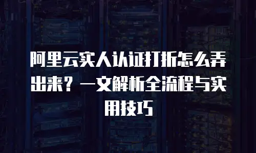 阿里云实人认证打折怎么弄出来？一文解析全流程与实用技巧