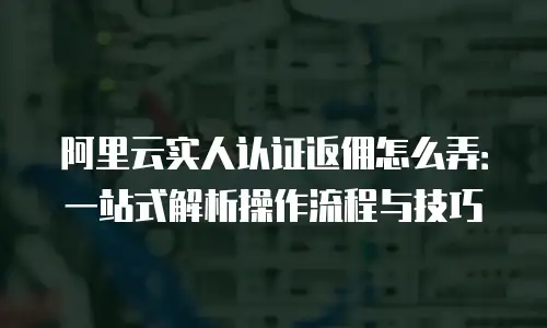 阿里云实人认证返佣怎么弄：一站式解析操作流程与技巧