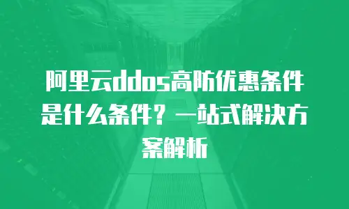 阿里云ddos高防优惠条件是什么条件？一站式解决方案解析
