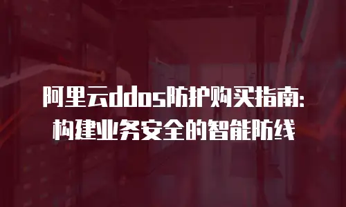 阿里云ddos防护购买指南：构建业务安全的智能防线