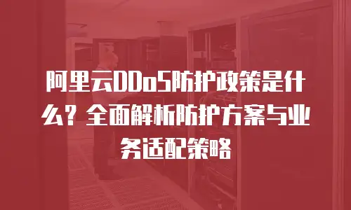 阿里云DDoS防护政策是什么？全面解析防护方案与业务适配策略