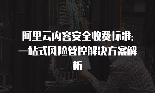 阿里云内容安全收费标准：一站式风险管控解决方案解析