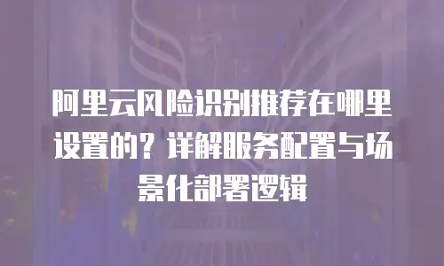 阿里云风险识别推荐在哪里设置的？详解服务配置与场景化部署逻辑