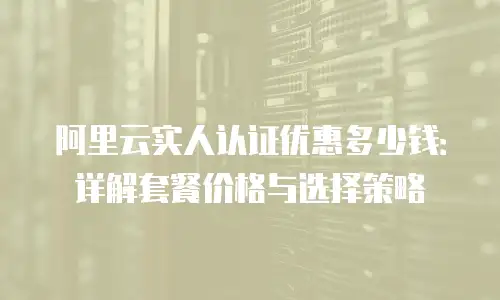 阿里云实人认证优惠多少钱：详解套餐价格与选择策略