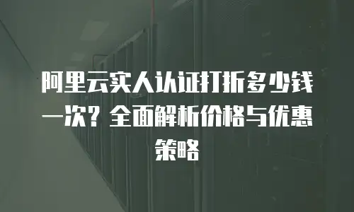 阿里云实人认证打折多少钱一次？全面解析价格与优惠策略