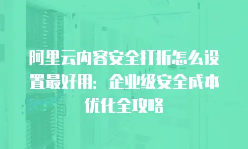 阿里云内容安全打折怎么设置最好用：企业级安全成本优化全攻略
