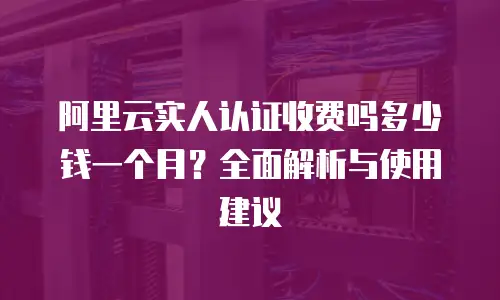 阿里云实人认证收费吗多少钱一个月？全面解析与使用建议