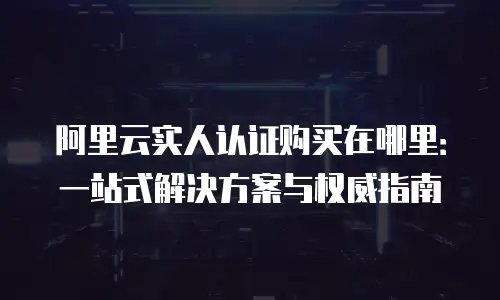 阿里云实人认证购买在哪里：一站式解决方案与权威指南