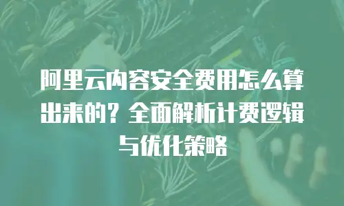 阿里云内容安全费用怎么算出来的？全面解析计费逻辑与优化策略