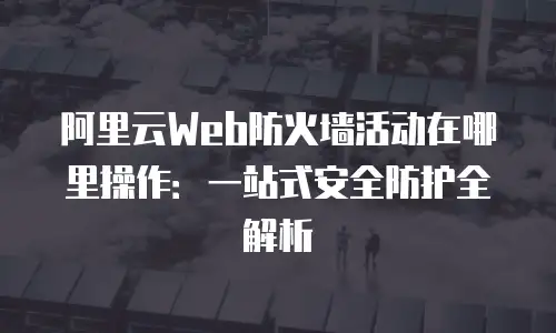 阿里云Web防火墙活动在哪里操作：一站式安全防护全解析