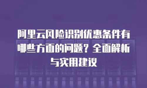 阿里云风险识别优惠条件有哪些方面的问题？全面解析与实用建议