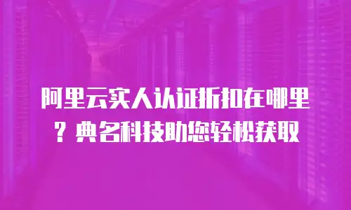 阿里云实人认证折扣在哪里？典名科技助您轻松获取