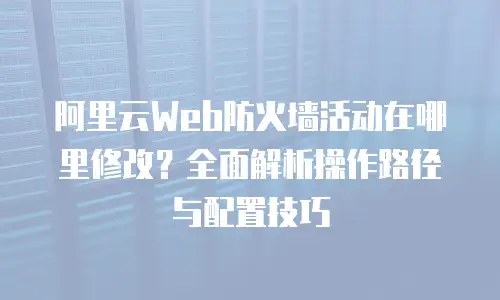 阿里云Web防火墙活动在哪里修改？全面解析操作路径与配置技巧