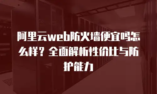 阿里云web防火墙便宜吗怎么样？全面解析性价比与防护能力