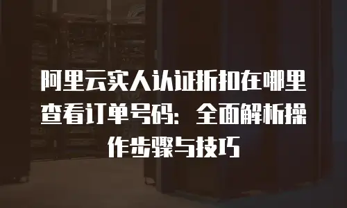 阿里云实人认证折扣在哪里查看订单号码：全面解析操作步骤与技巧