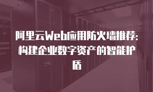 阿里云Web应用防火墙推荐：构建企业数字资产的智能护盾