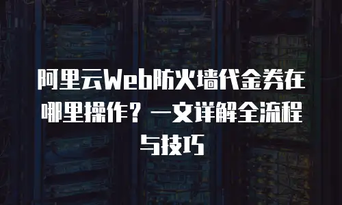 阿里云Web防火墙代金券在哪里操作？一文详解全流程与技巧