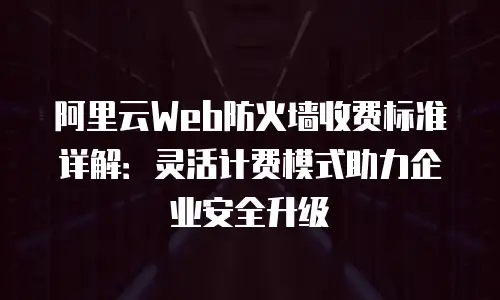 阿里云Web防火墙收费标准详解：灵活计费模式助力企业安全升级