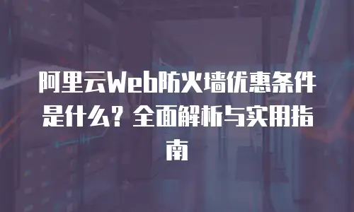 阿里云Web防火墙优惠条件是什么？全面解析与实用指南