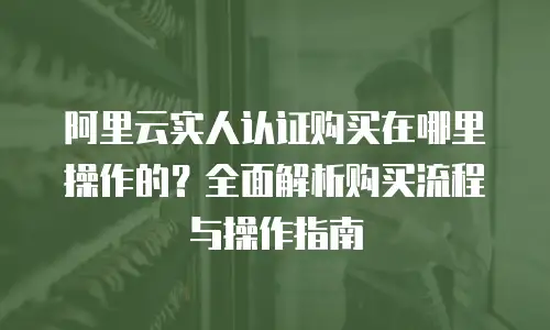 阿里云实人认证购买在哪里操作的？全面解析购买流程与操作指南