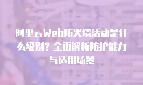 阿里云Web防火墙活动是什么级别？全面解析防护能力与适用场景
