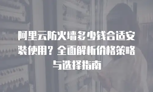 阿里云防火墙多少钱合适安装使用？全面解析价格策略与选择指南