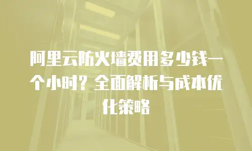 阿里云防火墙费用多少钱一个小时？全面解析与成本优化策略