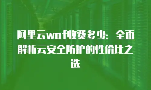 阿里云waf收费多少：全面解析云安全防护的性价比之选