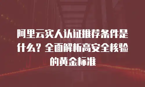 阿里云实人认证推荐条件是什么？全面解析高安全核验的黄金标准
