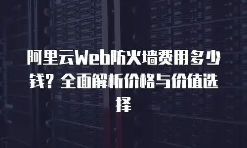 阿里云Web防火墙费用多少钱？全面解析价格与价值选择