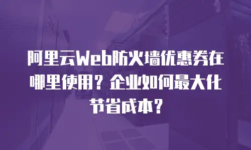 阿里云Web防火墙优惠券在哪里使用？企业如何最大化节省成本？