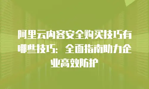 阿里云内容安全购买技巧有哪些技巧：全面指南助力企业高效防护