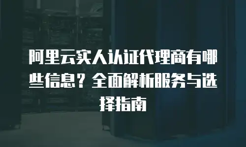 阿里云实人认证代理商有哪些信息？全面解析服务与选择指南