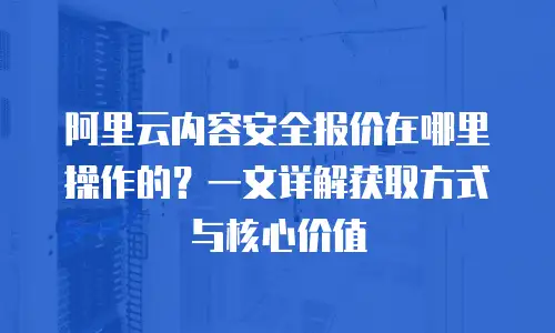 阿里云内容安全报价在哪里操作的？一文详解获取方式与核心价值