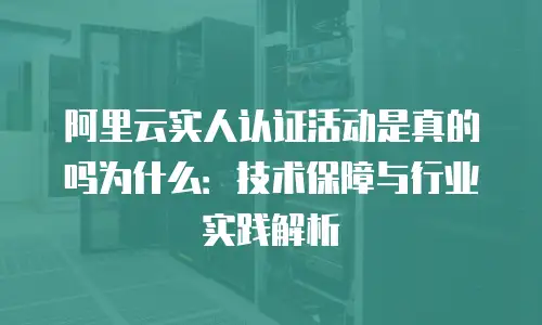 阿里云实人认证活动是真的吗为什么：技术保障与行业实践解析