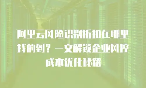 阿里云风险识别折扣在哪里找的到？一文解锁企业风控成本优化秘籍