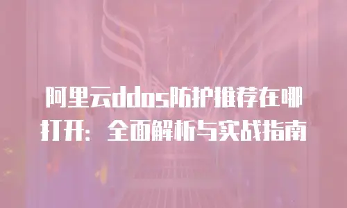 阿里云ddos防护推荐在哪打开：全面解析与实战指南