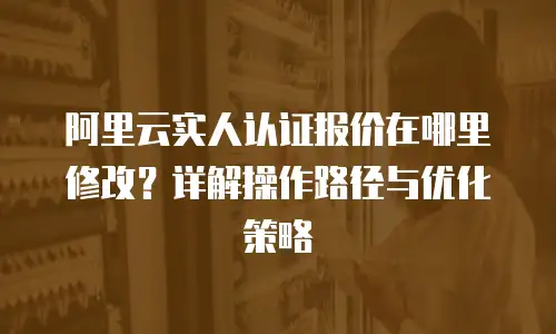 阿里云实人认证报价在哪里修改？详解操作路径与优化策略