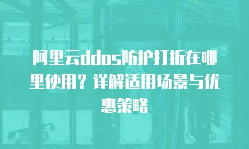 阿里云ddos防护打折在哪里使用？详解适用场景与优惠策略