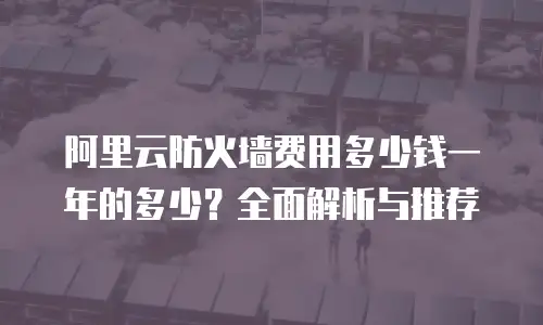 阿里云防火墙费用多少钱一年的多少？全面解析与推荐