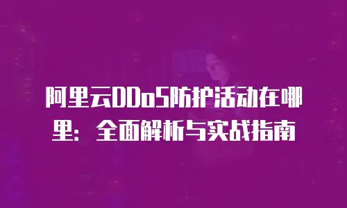 阿里云DDoS防护活动在哪里：全面解析与实战指南