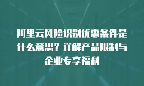 阿里云风险识别优惠条件是什么意思？详解产品限制与企业专享福利