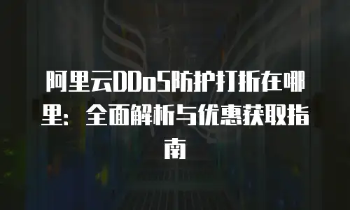 阿里云DDoS防护打折在哪里：全面解析与优惠获取指南
