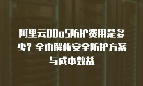 阿里云DDoS防护费用是多少？全面解析安全防护方案与成本效益