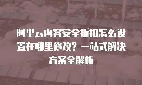 阿里云内容安全折扣怎么设置在哪里修改？一站式解决方案全解析
