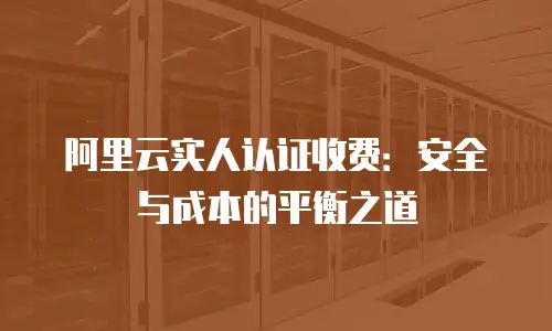 阿里云实人认证收费：安全与成本的平衡之道