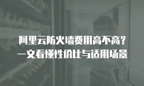 阿里云防火墙费用高不高？一文看懂性价比与适用场景